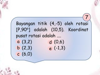 Bayangan titik (4,-5) oleh rotasi
[P,90⁰] adalah (10,5). Koordinat
pusat rotasi adalah ....
(3,2) (0,6)
(2,3) (-1,3)
(6,0)
7
a
b
c
d
e
 