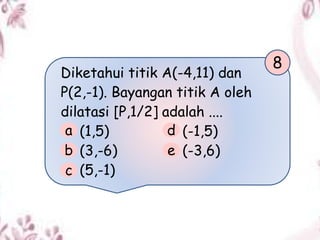 Diketahui titik A(-4,11) dan
P(2,-1). Bayangan titik A oleh
dilatasi [P,1/2] adalah ....
(1,5) (-1,5)
(3,-6) (-3,6)
(5,-1)
8
a
b
c
d
e
 