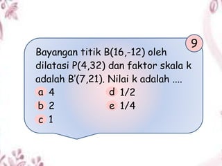 Bayangan titik B(16,-12) oleh
dilatasi P(4,32) dan faktor skala k
adalah B’(7,21). Nilai k adalah ....
4 1/2
2 1/4
1
9
a
b
c
d
e
 