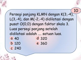 Persegi panjang KLMN dengan K(3,-4),
L(3,-4), dan M(-2,-4) didilatasi dengan
pusat O(0,0) dengan faktor skala 3.
Luas persegi panjang setelah
didilatasi adalah .... satuan luas.
40 320
120 360
240
10
a
b
c
d
e
 