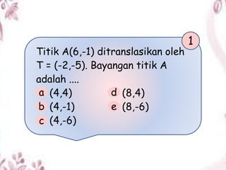 Titik A(6,-1) ditranslasikan oleh
T = (-2,-5). Bayangan titik A
adalah ....
(4,4) (8,4)
(4,-1) (8,-6)
(4,-6)
1
a
b
c
d
e
 