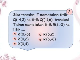 Jika translasi T memetakan titik
Q(-4,2) ke titik Q’(-1,6), translasi
T akan memetakan titik R(3,-2) ke
titik ....
R’(0,-6) R’(6,2)
R’(0,2) R’(6,-6)
R’(0,4)
2
a
b
c
d
e
 