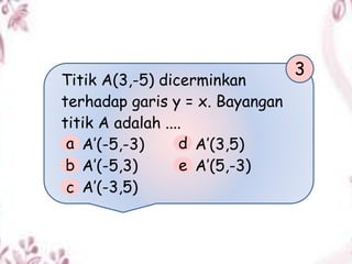 Titik A(3,-5) dicerminkan
terhadap garis y = x. Bayangan
titik A adalah ....
A’(-5,-3) A’(3,5)
A’(-5,3) A’(5,-3)
A’(-3,5)
3
a
b
c
d
e
 