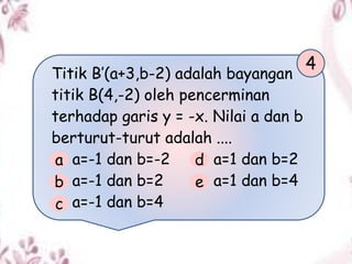 Titik B’(a+3,b-2) adalah bayangan
titik B(4,-2) oleh pencerminan
terhadap garis y = -x. Nilai a dan b
berturut-turut adalah ....
a=-1 dan b=-2 a=1 dan b=2
a=-1 dan b=2 a=1 dan b=4
a=-1 dan b=4
4
a
b
c
d
e
 