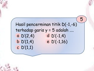 Hasil pencerminan titik D(-1,-6)
terhadap garis y = 5 adalah ....
D’(2,4) D’(-1,4)
D’(1,4) D’(-1,16)
D’(1,1)
5
a
b
c
d
e
 