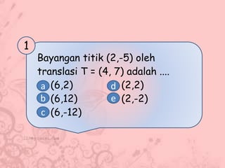 Bayangan titik (2,-5) oleh
translasi T = (4, 7) adalah ....
(6,2) (2,2)
(6,12) (2,-2)
(6,-12)
1
a
b
c
d
e
 