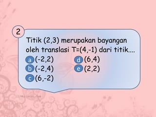 Titik (2,3) merupakan bayangan
oleh translasi T=(4,-1) dari titik....
(-2,2) (6,4)
(-2,4) (2,2)
(6,-2)
2
a
b
c
d
e
 