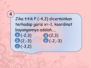 Jika titik P (-4,3) dicerminkan
terhadap garis x=-1, koordinat
bayangannya adalah....
(-2,3) (2,3)
(2,-3) (-2,-3)
(-3,2)
4
a
b
c
d
e
 