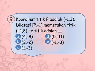 Koordinat titik P adalah (-1,3).
Dilatasi [P,-1] memetakan titik
(-4,8) ke titik adalah ....
(4,-8) (5,-11)
(2,-2) (-1,-3)
(1,-3)
9
a
b
c
d
e
 