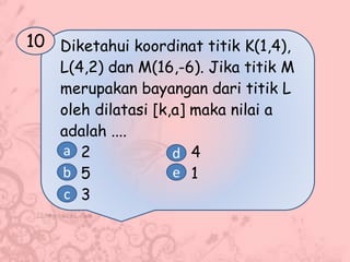 Diketahui koordinat titik K(1,4),
L(4,2) dan M(16,-6). Jika titik M
merupakan bayangan dari titik L
oleh dilatasi [k,a] maka nilai a
adalah ....
2 4
5 1
3
10
a
b
c
d
e
 