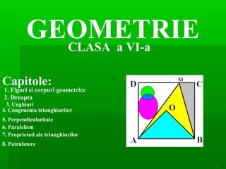 GEOMETRIE
            CLASA a VI-a

Capitole:
1. Figuri si corpuri geometrice
2. Dreapta
  3. Unghiuri
4. Congruenta triunghiurilor
5. Perpendicularitate
6. Paralelism
7. Proprietati ale triunghiurilor
8. Patrulatere


                                    .
 