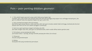 Poin – poin penting didalam geometri
 1. Titik adalah bagian geometri yang sudah tidak punya bagian lagi
misalkan, garis, garis terdiri dari banyak sekali titik-titik tak terhingga yang sejajar lurus sehingga menjadi garis, jika
garis itu dipisah maka kita dapatkan bagian dari garis yakni titik
2. Garis membentuk bagian titik tak terbatas
jika definisi garis tanpa ukuran, maka awal dan akhir dari garis tersebut adalah tidak terhingga, berbeda jika kita beri
batasan dari titik 2cm ke 5cm (dalam penggaris contohnya)
3. Garis lurus garis-garisnya seragam terhadap satu titik
jika tidak seragam satu titik, pasti garis itu berbelok belok, lebih mudah dilihat dalam gambar pixel
4. Permukaan, punya panjang dan lebar
permukaan kubus = persegi, persegi memiliki panjang dan lebar (sisi sisinya)
5. Himpunan
Sesuatu yang berkelompok
6. Bidang
Kumpulan titik yang membentuk permukaan
 