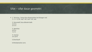 Sifat – sifat dasar geometri
 1. Tertutup , hanya bisa dioperasikan ke bilangan real
1 + 2 = 3, bil. real + bil. real = bil. real
2. Komutatif, bisa dibolak balik
1+2=3.
2+1=3
3. Identitas
a+0=a
1.a=a
4. Inverse
a+(-a)=0
5.Distributif
6.Multiplication zero
 