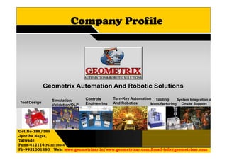 Company Profile
Gat No-188/189
Jyotiba Nagar,
Talwade
Pune-412114,Ph-32319844
Ph-9921001880 Web: www.geometrixar.in/www.geometrixar.com;Email-info@geometrixar.com
Turn-Key Automation
And Robotics
Controls
Engineering
System Integration &
Onsite Support
Tooling
Manufacturing
Simulation/
Validation/OLP
Tool Design
Geometrix Automation And Robotic Solutions
 