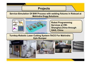 Projects
Service-Simulation Of BIW Process with welding fixtures in Robcad at
Mahindra Engg.Solutions
Robot Programming
Services at VW-
Shanghai,China through
GAG, China
11
Turnkey-Robotic Laser Cutting System-TACO For Mahindra
Xylo Bumper
 