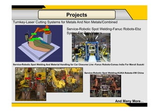 Projects
Turnkey-Laser Cutting Systems for Metals And Non Metals/Combined
Service-Robotic Spot Welding-Fanuc Robots-Ebz
Systec-For Tata Motors
14And Many More…
Service-Robotic Spot Welding And Material Handling for Car Closures Line -Fanuc Robots-Comau India For Maruti Suzuki
Service-Robotic Spot Welding-KUKA Robots-VW China
 