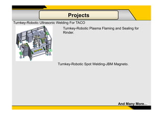 Projects
Turnkey-Robotic Ultrasonic Welding For TACO
Turnkey-Robotic Plasma Flaming and Sealing for
Rinder.
15And Many More…
Turnkey-Robotic Spot Welding-JBM Magneto.
 
