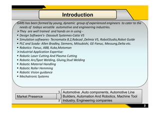 GARS has been formed by young, dynamic group of experienced engineers to cater to the
needs of todays versatile automotive and engineering industries.
They are well trained and hands on in using -
Design Software's- Dassault Systemes-Catia V5
Simulation softwares- Tecnomatix 8.2,Robcad ,Delmia V5, RobotStudio,Robot Guide
PLC and Scada- Allen Bradley, Siemens, Mitsubishi, GE-Fanuc, Messung,Delta etc.
Robotics- Fanuc, ABB, Kuka,Motoman
Industrial Application Expertise:
Robotic Laser Cutting And Plasma Cutting
Introduction
2
Market Presence
Automotive ,Auto components, Automotive Line
Builders, Automation And Robotics, Machine Tool
Industry, Engineering companies
Robotic Laser Cutting And Plasma Cutting
Robotic Arc/Spot Welding, Gluing,Stud Welding
Robotic Material Handling
Robotic Roller Hemming
Robotic Vision guidance
Mechatronic Systems
 