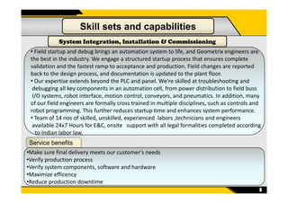 • Field startup and debug brings an automation system to life, and Geometrix engineers are
the best in the industry. We engage a structured startup process that ensures complete
validation and the fastest ramp to acceptance and production. Field changes are reported
back to the design process, and documentation is updated to the plant floor.
• Our expertise extends beyond the PLC and panel. We’re skilled at troubleshooting and
debugging all key components in an automation cell, from power distribution to field buss
I/O systems, robot interface, motion control, conveyors, and pneumatics. In addition, many
of our field engineers are formally cross trained in multiple disciplines, such as controls and
Skill sets and capabilities
System Integration, Installation & Commissioning
8
of our field engineers are formally cross trained in multiple disciplines, such as controls and
robot programming. This further reduces startup time and enhances system performance.
• Team of 14 nos of skilled, unskilled, experienced labors ,technicians and engineers
available 24x7 Hours for E&C, onsite support with all legal formalities completed according
to Indian labor law.
Service benefits
•Make sure final delivery meets our customer's needs
•Verify production process
•Verify system components, software and hardware
•Maximize efficency
•Reduce production downtime
 
