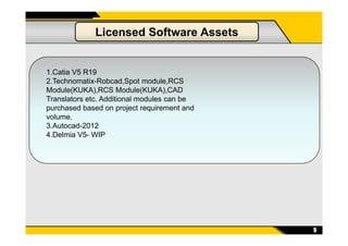 Licensed Software Assets
1.Catia V5 R19
2.Technomatix-Robcad,Spot module,RCS
Module(KUKA),RCS Module(KUKA),CAD
Translators etc. Additional modules can be
purchased based on project requirement and
volume.
3.Autocad-2012
9
3.Autocad-2012
4.Delmia V5- WIP
 