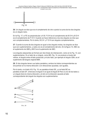 Arquitecto Roberto Saldivar Olague, Cédula Profesional 2538150, fojas-164-01 del libro A253-DGP.SEP.MX
GEOMETRIA Y TRIGONOMETRIA APLICADA FACIL E INTERESANTE PARA ESTUDIANTES DE PREPARATORIA Y ARQUITECTURA
C O M P I L A C I O N.
10
26. Un ángulo se dice que es el complemento de otro cuando la suma de los dos ángulos
es un ángulo recto.
En la Fig. 17, si FE es perpendicular a A B, F O H es el complemento de B O H y B O H
es el complemento de F O H. Cuando se hace referencia a los dos ángulos se dice que
son complementarias. Por lo tanto, B O H y F O H son ángulos complementarios.
27. Cuando la suma de dos ángulos es igual a dos ángulos rectos, los ángulos se dice
que son suplementarios, y cada uno es el complemento del otro. En la figura 14, ABC es
el suplemento de ABD y AB D es el suplemento de ABC.
Los ángulos adyacentes se forman por dos líneas de intersección, como en la Fig. 13, son
suplementarios. Si un lado de un ángulo, como BD, Fig. 14, se produce a través del
vértice, el ángulo entre el lado producido y el otro lado, por ejemplo el ángulo CBA, es el
suplemento del ángulo original DBA.
28. Si dos ángulos tienen sus lados paralelos y ambos los lados correspondientes se
encuentran en la misma dirección o en direcciones opuestas, son iguales.
Por lo tanto, si el lado A B, Fig. 19, es paralela al lado DE, y si el lado BC es
paralela al lado EF, entonces el ángulo E es igual al ángulo B Pero si uno de los lados o
un ángulo tiene la misma dirección y el otro en la dirección opuesta al lado
correspondiente del ángulo los ángulos son suplementarios
 