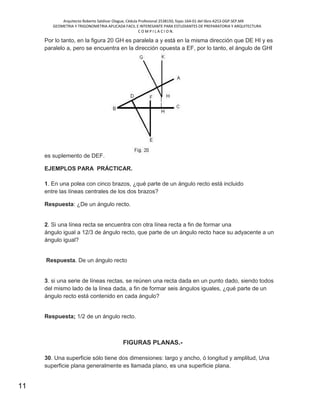 Arquitecto Roberto Saldivar Olague, Cédula Profesional 2538150, fojas-164-01 del libro A253-DGP.SEP.MX
GEOMETRIA Y TRIGONOMETRIA APLICADA FACIL E INTERESANTE PARA ESTUDIANTES DE PREPARATORIA Y ARQUITECTURA
C O M P I L A C I O N.
11
Por lo tanto, en la figura 20 GH es paralela a y está en la misma dirección que DE HI y es
paralelo a, pero se encuentra en la dirección opuesta a EF, por lo tanto, el ángulo de GHI
es suplemento de DEF.
EJEMPLOS PARA PRÁCTICAR.
1. En una polea con cinco brazos, ¿qué parte de un ángulo recto está incluido
entre las líneas centrales de los dos brazos?
Respuesta: ¿De un ángulo recto.
2. Si una línea recta se encuentra con otra línea recta a fin de formar una
ángulo igual a 12/3 de ángulo recto, que parte de un ángulo recto hace su adyacente a un
ángulo igual?
Respuesta. De un ángulo recto
3. si una serie de líneas rectas, se reúnen una recta dada en un punto dado, siendo todos
del mismo lado de la línea dada, a fin de formar seis ángulos iguales, ¿qué parte de un
ángulo recto está contenido en cada ángulo?
Respuesta; 1/2 de un ángulo recto.
FIGURAS PLANAS.-
30. Una superficie sólo tiene dos dimensiones: largo y ancho, ó longitud y amplitud, Una
superficie plana generalmente es llamada plano, es una superficie plana.
 