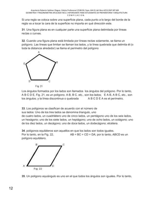 Arquitecto Roberto Saldivar Olague, Cédula Profesional 2538150, fojas-164-01 del libro A253-DGP.SEP.MX
GEOMETRIA Y TRIGONOMETRIA APLICADA FACIL E INTERESANTE PARA ESTUDIANTES DE PREPARATORIA Y ARQUITECTURA
C O M P I L A C I O N.
12
Si una regla se coloca sobre una superficie plana, cada punto a lo largo del borde de la
regla va a tocar la cara de la superficie no importa en qué dirección este.
31. Una figura plana es en cualquier parte una superficie plana delimitada por líneas
rectas o curvas.
32. Cuando una figura plana está limitada por líneas rectas solamente, se llama un
polígono. Las líneas que limitan se llaman los lados, y la línea quebrada que delimita él (o
toda la distancia alrededor) se llama el perímetro del polígono
Los ángulos formados por los lados son llamados los ángulos del polígono. Por lo tanto,
A B C D E, Fig. 21, es un polígono. A B, B C. etc., son los lados; E A B, A B C, etc., son
los ángulos; y la línea discontinua o quebrada A B C D E A es el perímetro.
33. Los polígonos se clasifican de acuerdo con el número de
sus lados: Uno de los tres lados se denomina triangulo, uno
de cuatro lados, un cuadrilátero uno de cinco lados, un pentágono uno de los seis lados,
un hexágono; uno de los siete lados, un heptágono; uno de ocho lados, un octágono; uno
de los diez lados, un decágono; uno de doce lados, un dodecágono; etcétera.
34. polígonos equiláteros son aquellos en que los lados son todos iguales.
Por lo tanto, en la Fig. 22, AB = BC = CD = DA; por lo tanto, ABCD es un
polígono equilátero.
35. Un polígono equiángulo es uno en el que todos los ángulos son iguales. Por lo tanto,
 