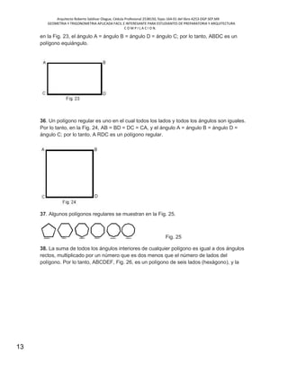Arquitecto Roberto Saldivar Olague, Cédula Profesional 2538150, fojas-164-01 del libro A253-DGP.SEP.MX
GEOMETRIA Y TRIGONOMETRIA APLICADA FACIL E INTERESANTE PARA ESTUDIANTES DE PREPARATORIA Y ARQUITECTURA
C O M P I L A C I O N.
13
en la Fig. 23, el ángulo A = ángulo B = ángulo D = ángulo C; por lo tanto, ABDC es un
polígono equiángulo.
36. Un polígono regular es uno en el cual todos los lados y todos los ángulos son iguales.
Por lo tanto, en la Fig. 24, AB = BD = DC = CA, y el ángulo A = ángulo B = ángulo D =
ángulo C; por lo tanto, A RDC es un polígono regular.
37. Algunos polígonos regulares se muestran en la Fig. 25.
Fig. 25
38. La suma de todos los ángulos interiores de cualquier polígono es igual a dos ángulos
rectos, multiplicado por un número que es dos menos que el número de lados del
polígono. Por lo tanto, ABCDEF, Fig. 26, es un polígono de seis lados (hexágono), y la
 