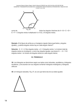 Arquitecto Roberto Saldivar Olague, Cédula Profesional 2538150, fojas-164-01 del libro A253-DGP.SEP.MX
GEOMETRIA Y TRIGONOMETRIA APLICADA FACIL E INTERESANTE PARA ESTUDIANTES DE PREPARATORIA Y ARQUITECTURA
C O M P I L A C I O N.
14
suma de todos los ángulos interiores de A + B + C + D +
E + F = 2 ángulos rectos multiplicado 4 (= 6-2), o 8 ángulos rectos.
Ejemplo.-Si la figura de arriba es un hexágono regular (tiene igual lados y ángulos
iguales), ¿cuántos ángulos rectos hay en cada ángulo interior?
Solución. 6 - 2 = 4. Dos ángulos rectos x 4 = 8 ángulos rectos = el número total de
ángulos rectos en el polígono; y como hay ángulos iguales, que tienen 8 -: - 6 = 11/2
ángulos rectos = el número de ángulos rectos en cada ángulo interior.
EL TRIÁNGULO
39. Los triángulos se denominan según sus lados como isósceles, equiláteros y triángulos
escalenos, y de acuerdo con sus ángulos se llaman triángulos rectángulos y triángulos
oblicuos
40. Un triángulo isósceles, Fig. 27, es uno que tiene dos de sus lados iguales
 