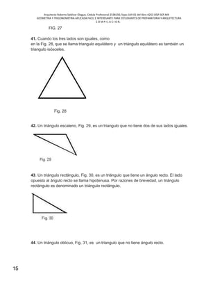 Arquitecto Roberto Saldivar Olague, Cédula Profesional 2538150, fojas-164-01 del libro A253-DGP.SEP.MX
GEOMETRIA Y TRIGONOMETRIA APLICADA FACIL E INTERESANTE PARA ESTUDIANTES DE PREPARATORIA Y ARQUITECTURA
C O M P I L A C I O N.
15
FIG. 27
41. Cuando los tres lados son iguales, como
en la Fig. 28, que se llama triangulo equilátero y un triángulo equilátero es también un
triangulo isósceles.
Fig. 28
42. Un triángulo escaleno, Fig. 29, es un triangulo que no tiene dos de sus lados iguales.
43. Un triángulo rectángulo, Fig. 30, es un triángulo que tiene un ángulo recto. El lado
opuesto al ángulo recto se llama hipotenusa. Por razones de brevedad, un triángulo
rectángulo es denominado un triángulo rectángulo.
44. Un triángulo oblicuo, Fig. 31, es un triangulo que no tiene ángulo recto.
 