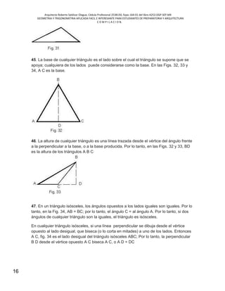 Arquitecto Roberto Saldivar Olague, Cédula Profesional 2538150, fojas-164-01 del libro A253-DGP.SEP.MX
GEOMETRIA Y TRIGONOMETRIA APLICADA FACIL E INTERESANTE PARA ESTUDIANTES DE PREPARATORIA Y ARQUITECTURA
C O M P I L A C I O N.
16
45. La base de cualquier triángulo es el lado sobre el cual el triángulo se supone que se
apoya; cualquiera de los lados puede considerarse como la base. En las Figs. 32, 33 y
34, A C es la base.
46. La altura de cualquier triángulo es una línea trazada desde el vértice del ángulo frente
a la perpendicular a la base, o a la base producida. Por lo tanto, en las Figs. 32 y 33, BD
es la altura de los triángulos A B C
47. En un triángulo isósceles, los ángulos opuestos a los lados iguales son iguales. Por lo
tanto, en la Fig. 34, AB = BC; por lo tanto, el ángulo C = al ángulo A. Por lo tanto, si dos
ángulos de cualquier triángulo son la iguales, el triángulo es isósceles.
En cualquier triángulo isósceles, si una línea perpendicular se dibuja desde el vértice
opuesto al lado desigual, que biseca (o lo corta en mitades) a uno de los lados. Entonces
A C, fig. 34 es el lado desigual del triángulo isósceles ABC; Por lo tanto, la perpendicular
B D desde el vértice opuesto A C biseca A C, o A D = DC
 