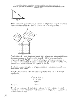 Arquitecto Roberto Saldivar Olague, Cédula Profesional 2538150, fojas-164-01 del libro A253-DGP.SEP.MX
GEOMETRIA Y TRIGONOMETRIA APLICADA FACIL E INTERESANTE PARA ESTUDIANTES DE PREPARATORIA Y ARQUITECTURA
C O M P I L A C I O N.
18
50. En cualquier triángulo rectángulo, el cuadrado de la hipotenusa es igual a la suma de
los cuadrados de los otros dos lados. Si AB C, Fig. 37, es un triangulo recto
Ángulo recto en B y luego el cuadrado descrito sobre la hipotenusa AC es igual a la suma
de los cuadrados que se describen en los lados AB y BC; En consecuencia, si las
longitudes de la parte AB y BC son conocidos, la longitud de la hipotenusa se puede
encontrar mediante la adición de los cuadrados de las longitudes de los lados AB y BC y,
a continuación, la extracción de la raíz cuadrada de la suma.
O es lo mismo decir; la longitud de la hipotenusa es igual a la raíz cuadrada de la suma
del cuadrado de los catetos
Ejemplo.- Si A B es igual a 3 metros y B C es igual a 4 metros, cual es el valor de la
hipotenusa?
Solución:
51.- si la hipotenusa y uno de los lados son dados, el otro lado puede ser encontrado
restando el cuadrado del lado dado desde el cuadrado de la hipotenusa y luego restando
la raíz cuadrada del resto.
 