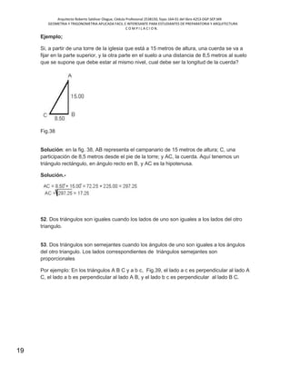 Arquitecto Roberto Saldivar Olague, Cédula Profesional 2538150, fojas-164-01 del libro A253-DGP.SEP.MX
GEOMETRIA Y TRIGONOMETRIA APLICADA FACIL E INTERESANTE PARA ESTUDIANTES DE PREPARATORIA Y ARQUITECTURA
C O M P I L A C I O N.
19
Ejemplo;
Si, a partir de una torre de la iglesia que está a 15 metros de altura, una cuerda se va a
fijar en la parte superior, y la otra parte en el suelo a una distancia de 8,5 metros al suelo
que se supone que debe estar al mismo nivel, cual debe ser la longitud de la cuerda?
Fig.38
Solución: en la fig. 38, AB representa el campanario de 15 metros de altura; C, una
participación de 8,5 metros desde el pie de la torre; y AC, la cuerda. Aquí tenemos un
triángulo rectángulo, en ángulo recto en B, y AC es la hipotenusa.
Solución.-
52. Dos triángulos son iguales cuando los lados de uno son iguales a los lados del otro
triangulo.
53. Dos triángulos son semejantes cuando los ángulos de uno son iguales a los ángulos
del otro triangulo. Los lados correspondientes de triángulos semejantes son
proporcionales
Por ejemplo: En los triángulos A B C y a b c, Fig.39, el lado a c es perpendicular al lado A
C, el lado a b es perpendicular al lado A B, y el lado b c es perpendicular al lado B C.
 