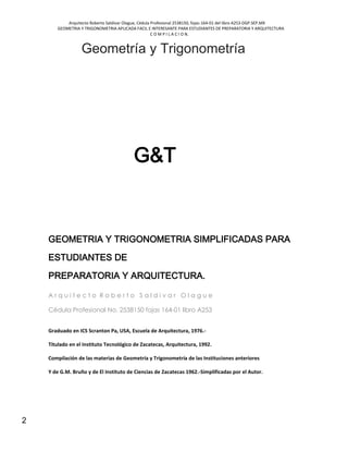Arquitecto Roberto Saldivar Olague, Cédula Profesional 2538150, fojas-164-01 del libro A253-DGP.SEP.MX
GEOMETRIA Y TRIGONOMETRIA APLICADA FACIL E INTERESANTE PARA ESTUDIANTES DE PREPARATORIA Y ARQUITECTURA
C O M P I L A C I O N.
2
Geometría y Trigonometría
G&T
GEOMETRIA Y TRIGONOMETRIA SIMPLIFICADAS PARA
ESTUDIANTES DE
PREPARATORIA Y ARQUITECTURA.
A r q u i t e c t o R o b e r t o S a l d i v a r O l a g u e
Cédula Profesional No. 2538150 fojas 164-01 libro A253
Graduado en ICS Scranton Pa, USA, Escuela de Arquitectura, 1976.-
Titulado en el Instituto Tecnológico de Zacatecas, Arquitectura, 1992.
Compilación de las materias de Geometría y Trigonometría de las Instituciones anteriores
Y de G.M. Bruño y de El Instituto de Ciencias de Zacatecas 1962.-Simplificadas por el Autor.
 