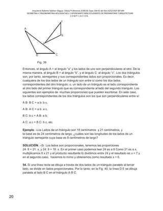 Arquitecto Roberto Saldivar Olague, Cédula Profesional 2538150, fojas-164-01 del libro A253-DGP.SEP.MX
GEOMETRIA Y TRIGONOMETRIA APLICADA FACIL E INTERESANTE PARA ESTUDIANTES DE PREPARATORIA Y ARQUITECTURA
C O M P I L A C I O N.
20
Fig. 39
Entonces, el ángulo A = al ángulo “a” y los lados de uno son perpendiculares al otro. De la
misma manera, el ángulo B = al ángulo “b”, y el ángulo C: al ángulo “c”. Los dos triángulos
son, por tanto, semejantes y sus correspondientes lados son proporcionales. Es decir,
cualquiera de los dos lados de un triángulo son entre sí como los dos lados
correspondientes del otro triángulo; o, un lado de un triángulo es el lado correspondiente
al otro lado del primer triángulo que es correspondiente al lado del segundo triangulo. Los
siguientes son ejemplos de muchas proporciones que pueden escribirse. En este caso,
los lados correspondientes de los dos triángulos son los que son perpendiculares entre sí:
A B: B C = a b: b c,
A B: A C = a b: a c,
B C: b c = A B: a b,
A C: a c = B C: b c, etc.
Ejemplo. -Los Lados de un triángulo son 18 centímetros y 21 centímetros, y
la base es de 24 centímetros de largo; ¿cuáles son las longitudes de los lados de un
triángulo semejante cuya base es 8 centímetros de largo?
SOLUCIÓN. –Si Los lados son proporcionales, tenemos las proporciones
24: 8 = 21: x, y 24: 8 = 18: x. En el primer caso podemos leer 24 es a 8 Como 21 es a x,
multiplicamos 8 x 21 y el producto resultante lo dividimos entre 24 y el resultado es x = 7 y
en el segundo caso, hacemos lo mimo y obtenemos como resultado x = 6.
54. Si una línea recta se dibuja a través de dos lados de un triángulo paralelo al tercer
lado, se divide en lados proporcionales. Por lo tanto, en la Fig. 40, la línea D E se dibuja
paralela al lado B C en el triángulo A B C.
 