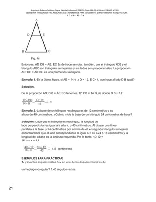 Arquitecto Roberto Saldivar Olague, Cédula Profesional 2538150, fojas-164-01 del libro A253-DGP.SEP.MX
GEOMETRIA Y TRIGONOMETRIA APLICADA FACIL E INTERESANTE PARA ESTUDIANTES DE PREPARATORIA Y ARQUITECTURA
C O M P I L A C I O N.
21
Fig. 40
Entonces, AD: DB = AE: EC Es de hacerse notar, también, que el triángulo ADE y el
triangulo ABC son triángulos semejantes y sus lados son proporcionales. La proporción
AD: DE = AB: BC es una proporción semejante.
Ejemplo 1.-En la última figura, si AE = 14 y A D = 12, E C= 9, que hace al lado D B igual?
Solución.
De la proporción AD: D B = AE: EC tenemos; 12: DB = 14: 9, de donde D B = 7.7
Ejemplo 2.-La base de un triángulo rectángulo es de 12 centímetros y su
altura de 40 centímetros. ¿Cuánto mide la base de un triángulo 24 centímetros de base?
Solución.-Dado que el triángulo es rectángulo, la longitud del
lado perpendicular es igual a la altura, o 40 centímetros. Al dibujar una línea
paralela a la base, y 24 centímetros por encima de él, el segundo triangulo semejante
encontraremos que el lado correspondiente es igual ó = 40 a 24 o 16 centímetros y la
longitud del a base es la anchura requerida. Por lo tanto, 40: 12 =
16: x o x = 4,8
EJEMPLOS PARA PRÁCTICAR
1. ¿Cuántos ángulos rectos hay en uno de los ángulos interiores de
un heptágono regular? 1.43 ángulos rectos.
 