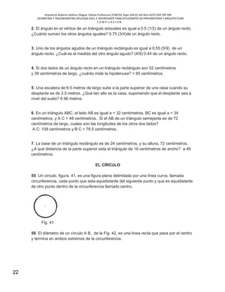 Arquitecto Roberto Saldivar Olague, Cédula Profesional 2538150, fojas-164-01 del libro A253-DGP.SEP.MX
GEOMETRIA Y TRIGONOMETRIA APLICADA FACIL E INTERESANTE PARA ESTUDIANTES DE PREPARATORIA Y ARQUITECTURA
C O M P I L A C I O N.
22
2. El ángulo en el vértice de un triángulo isósceles es igual a 0.5 (1/2) de un ángulo recto.
¿Cuánto suman los otros ángulos iguales? 0.75 (3/4)de un ángulo recto.
3. Uno de los ángulos agudos de un triángulo rectángulo es igual a 0.55 (5/9) de un
ángulo recto. ¿Cuál es el medida del otro ángulo agudo? (4/9) 0.44 de un ángulo recto.
4. Si dos lados de un ángulo recto en un triángulo rectángulo son 52 centímetros
y 39 centímetros de largo, ¿cuánto mide la hipotenusa? = 65 centímetros.
5. Una escalera de 6.5 metros de largo sube a la parte superior de una casa cuando su
desplante es de 2.5 metros. ¿Qué tan alto es la casa, suponiendo que el desplante sea a
nivel del suelo? 6.96 metros.
6. En un triángulo ABC, el lado AB es igual a = 32 centímetros, BC es igual a = 34
centímetros, y A C = 48 centímetros.. Si el AB de un triángulo semejante es de 72
centímetros de largo, cuales son las longitudes de los otros dos lados?
A C: 108 centímetros y B C = 76.5 centímetros.
7. La base de un triángulo rectángulo es de 24 centímetros, y su altura, 72 centímetros.
¿A qué distancia de la parte superior esta el triángulo de 16 centímetros de ancho? a 48
centímetros.
EL CÍRCULO
55. Un círculo, figura. 41, es una figura plana delimitada por una línea curva, llamada
circunferencia, cada punto que esta equidistante del siguiente punto y que es equidistante
de otro punto dentro de la circunferencia llamado centro.
Fig. 41
56. El diámetro de un círculo A B, de la Fig. 42, es una línea recta que pasa por el centro
y termina en ambos extremos de la circunferencia.
 