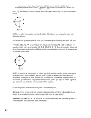 Arquitecto Roberto Saldivar Olague, Cédula Profesional 2538150, fojas-164-01 del libro A253-DGP.SEP.MX
GEOMETRIA Y TRIGONOMETRIA APLICADA FACIL E INTERESANTE PARA ESTUDIANTES DE PREPARATORIA Y ARQUITECTURA
C O M P I L A C I O N.
24
en la Fig. 46, el espacio incluido entre el arco A B y el radio O A y O B es un sector del
circulo.
Fig. 46
62. Dos círculos son iguales cuando el radio o diámetro de uno es igual al radio o al
diámetro del otro.
Dos arcos son iguales cuando el radio y la cuerda es igual al radio y la cuerda del otro.
63. Si HADBC, Fig. 47, es un círculo ''en el que dos diámetros AB y CD se dibujan en
ángulos rectos entre sí, entonces, A O D, D O B, B O C, y C O A, son ángulos rectos. La
circunferencia es por lo tanto dividida en cuatro partes iguales; cada una de estas partes
se llama un cuadrante.
FIG. 47
64. En la geometría, los ángulos se miden por el número de ángulos rectos, o partes de
un ángulo recto, que contienen; ya que, en el círculo, un ángulo recto intercepta un
cuadrante, un ángulo se mide también por el número de cuadrantes, o partes de de un
cuadrante, que intercepta. La palabra "intercepción", como que aquí se utiliza, significa
que los arcos son cortados por los lados del los ángulos.
65. Un ángulo en el centro se mide por su arco interceptado.
Ejemplo.- Si un círculo se divide en seis sectores iguales, el número de cuadrantes, o
partes de un cuadrante, están contenidos en el ángulo de cada sector?
Solución.- En la Fig. 48, A C F B D E es un círculo dividido en seis sectores iguales. La
suma de todos los cuadrantes en el círculo es 4.
 