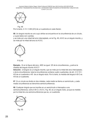 Arquitecto Roberto Saldivar Olague, Cédula Profesional 2538150, fojas-164-01 del libro A253-DGP.SEP.MX
GEOMETRIA Y TRIGONOMETRIA APLICADA FACIL E INTERESANTE PARA ESTUDIANTES DE PREPARATORIA Y ARQUITECTURA
C O M P I L A C I O N.
25
Fig. 48
Por lo tanto, 4 / 6 = 0.66 (2/3) de un cuadrante en cada Sector.
66. Un ángulo inscrito es uno cuyo vértice se encuentra en la circunferencia de un círculo,
y cuyos lados son cuerdas.
y se mide por una mitad del arco interceptado, en la Fig. 49, A B C es un ángulo inscrito, y
se mide por la mitad del arco la A D C.
F1G.49
Ejemplo.- Si en la figura del arco ADC es igual 2/5 de la circunferencia, ¿cuál es la
medida del ángulo inscrito A B C?
Solución.- el ángulo es un ángulo inscrito, que se mide por la mitad del arco interceptado,
o de la circunferencia. toda la circunferencia contiene cuatro cuadrantes; de ahí. 4 X 1/5 =
4/5 de un cuadrante o 4/5 de un ángulo recto. Por lo tanto, la medida del ángulo A B C es
4/5 de un cuadrante.
67. Si un círculo se divide en dos mitades, cada medio se llama un semicírculo, y cada
media circunferencia se denomina semicircunferencia.
68. Cualquier ángulo que se inscribe en un semicírculo e intercepta a una
semicircunferencia, como A B C o A D C, Fig. 50, es un ángulo recto, ya que es medido
por la mitad de una semicircunferencia que es, un cuadrante.
Fig. 50
 