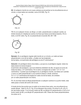 Arquitecto Roberto Saldivar Olague, Cédula Profesional 2538150, fojas-164-01 del libro A253-DGP.SEP.MX
GEOMETRIA Y TRIGONOMETRIA APLICADA FACIL E INTERESANTE PARA ESTUDIANTES DE PREPARATORIA Y ARQUITECTURA
C O M P I L A C I O N.
26
69. Un polígono inscrito es uno cuyos vértices se encuentran en la circunferencia de un
círculo, y cuyos lados son acordes, como A B CDE, Fig. 51.
FIG. 51
7 0. Si, en cualquier círculo, se dibuja un radio perpendicular a cualquier cuerda, se
divide (recorta en mitades) la cuerda a la línea que biseca se le llama bisectriz. Por lo
tanto, si el OC radio, Fig. 52, es perpendicular al acorde AB, AD = DB
Fig. 52
Ejemplo.-Si un pentágono regular está inscrito en un círculo y un radio se traza
perpendicular a uno de los lados. ¿Cuáles son las longitudes
de los lados, si el perímetro del pentágono es de 27 centímetros?
Solución.-Un pentágono tiene cinco lados, y ya que es un pentágono regular, todos los
lados tienen la misma longitud;
el perímetro del pentágono, que es la distancia alrededor de ella, es igual a la suma de
todas las lados, o 27 centímetros. Por lo tanto, la longitud de un lado = 27 / 5 = 5.4
centímetros. Y puesto que el pentágono es un pentágono inscrito, sus lados son cuerdas
y como un radio perpendicular a una cuerda lo biseca o divide, tenemos
5.4 / 2 = 2.7 centímetros de longitud en cada una de los lados, de cortados
por un radio perpendicular a la mismo.
71. Si una línea recta se dibuja perpendicular a cualquier cuerda en su punto medio, esta
debe pasar a través del centro del círculo.
A través de los tres puntos que no están en la misma línea recta, una circunferencia se
puede dibujar. Sean A, B y C, Fig. 53 se dibujaran tres puntos. Al unirse A y B, y B y C,
por las líneas rectas. Y en el punto medio de AB, se dibuja H K perpendicular a; A B; en el
punto medio de BC y se dibujar EF perpendicular a BC. Estas dos líneas perpendiculares
se cortan en O.
 