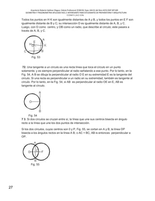 Arquitecto Roberto Saldivar Olague, Cédula Profesional 2538150, fojas-164-01 del libro A253-DGP.SEP.MX
GEOMETRIA Y TRIGONOMETRIA APLICADA FACIL E INTERESANTE PARA ESTUDIANTES DE PREPARATORIA Y ARQUITECTURA
C O M P I L A C I O N.
27
Todos los puntos en H K son igualmente distantes de A y B, y todos los puntos en E F son
igualmente distante de B y C; su intersección O es igualmente distante de A, B, y C.
Luego, con O como centro, y OB como un radio, que describe al círculo; este pasara a
través de A, B, y C.
Fig. 53
72. Una tangente a un círculo es una recta línea que toca el círculo en un punto
solamente; y es siempre perpendicular al radio señalando a ese punto. Por lo tanto, en la
Fig. 54, A B se dibuja la perpendicular al radio O E en su extremidad E es la tangente del
circulo. Si una recta es perpendicular a un radio en su extremidad, también es tangente al
círculo. Por lo tanto, en la Fig. 54, si AB es perpendicular al radio OE en E, AB es
tangente al círculo.
Fig. 54
7 3. Si dos círculos se cruzan entre sí, la línea que une sus centros bisecta en ángulo
recto a la línea que une los dos puntos de intersección.
Si los dos círculos, cuyos centros son 0 y P, Fig. 55, se cortan en A y B, la línea OP
bisecta a los ángulos rectos en la línea A B; o AC = BC, AB is entonces perpendicular a
OP.
Fig. 55
 
