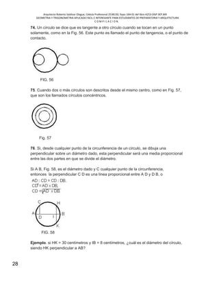 Arquitecto Roberto Saldivar Olague, Cédula Profesional 2538150, fojas-164-01 del libro A253-DGP.SEP.MX
GEOMETRIA Y TRIGONOMETRIA APLICADA FACIL E INTERESANTE PARA ESTUDIANTES DE PREPARATORIA Y ARQUITECTURA
C O M P I L A C I O N.
28
74. Un círculo se dice que es tangente a otro círculo cuando se tocan en un punto
solamente, como en la Fig. 56. Este punto es llamado el punto de tangencia, o el punto de
contacto.
FIG. 56
75. Cuando dos o más círculos son descritos desde el mismo centro, como en Fig. 57,
que son los llamados círculos concéntricos.
Fig. 57
76. Si, desde cualquier punto de la circunferencia de un círculo, se dibuja una
perpendicular sobre un diámetro dado, esta perpendicular será una media proporcional
entre las dos partes en que se divide el diámetro.
Si A B, Fig. 58, es el diámetro dado y C cualquier punto de la circunferencia,
entonces la perpendicular C D es una línea proporcional entre A D y D B, o
FIG. 58
Ejemplo. si HK = 30 centímetros y IB = 8 centímetros, ¿cuál es el diámetro del círculo,
siendo HK perpendicular a AB?
 