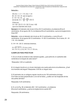 Arquitecto Roberto Saldivar Olague, Cédula Profesional 2538150, fojas-164-01 del libro A253-DGP.SEP.MX
GEOMETRIA Y TRIGONOMETRIA APLICADA FACIL E INTERESANTE PARA ESTUDIANTES DE PREPARATORIA Y ARQUITECTURA
C O M P I L A C I O N.
29
Solución.-
Ejemplo 2.-El diámetro del círculo A B es 36.12 centímetros y la distancia BI es 8
centímetros. IA es igual a 36.12 y la distancia BI es 8 centímetros, cual es la longitud de la
línea HK?
Solución.- como el diámetro del círculo es 36.12 centímetros, y como B! es 8
centímetros, IA es igual al 36.12 centímetros - 8 =28.12 centímetros. Por lo tanto, B I : IH
= IH : IA o también;
8 : IH = IH : 28.12 entonces tenemos;
EJEMPLOS PARA PRÁCTICAR
1. Es un círculo se divide en diez sectores iguales, ¿qué parte de un cuadrante está
contenida en el ángulo de cada sector?
Respuesta. 0.40 un cuadrante.
2. Un ángulo inscrito en un círculo intercepta una cuarta parte de la circunferencia. ¿Cuál
es el tamaño del ángulo? Respuesta: 0.50 De un ángulo recto.
3. El perímetro de un octógono regular inscrito es de 100 centímetros de largo.
Si el radio se traza perpendicular a uno de los lados, ¿cuáles son las longitudes de las
dos partes del lado?
Respuesta. 6.25 centímetros.
4. Si, en la Fig. 58, el diámetro AB = 32.5 centímetros y la distancia
BI es de 8 centímetros, ¿cuál es la longitud de la cuerda HK?
Respuesta. 28 centímetros.
 