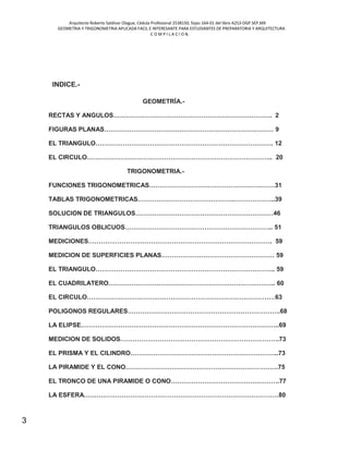 Arquitecto Roberto Saldivar Olague, Cédula Profesional 2538150, fojas-164-01 del libro A253-DGP.SEP.MX
GEOMETRIA Y TRIGONOMETRIA APLICADA FACIL E INTERESANTE PARA ESTUDIANTES DE PREPARATORIA Y ARQUITECTURA
C O M P I L A C I O N.
3
INDICE.-
GEOMETRÍA.-
RECTAS Y ANGULOS…………………………………………………………………. 2
FIGURAS PLANAS……………………………………………………………………… 9
EL TRIANGULO…………………………………………………………………………. 12
EL CIRCULO…………………………………………………………………………….. 20
TRIGONOMETRIA.-
FUNCIONES TRIGONOMETRICAS……………………………………………………31
TABLAS TRIGONOMETRICAS……………………………………….………………..39
SOLUCION DE TRIANGULOS…………………………………………………………46
TRIANGULOS OBLICUOS…………………………………………………………….. 51
MEDICIONES……………………………………………………………………………. 59
MEDICION DE SUPERFICIES PLANAS……………………………………………… 59
EL TRIANGULO………………………………………………………………………….. 59
EL CUADRILATERO…………………………………………………………………….. 60
EL CIRCULO………………………………………………………………………………63
POLIGONOS REGULARES……………………………………………………………….68
LA ELIPSE…………………………………………………………………………………..69
MEDICION DE SOLIDOS………………………………………………………………….73
EL PRISMA Y EL CILINDRO……………………………………………………………..73
LA PIRAMIDE Y EL CONO……………………………………………………………….75
EL TRONCO DE UNA PIRAMIDE O CONO…………………………………………….77
LA ESFERA…………………………………………………………………………………80
 