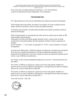 Arquitecto Roberto Saldivar Olague, Cédula Profesional 2538150, fojas-164-01 del libro A253-DGP.SEP.MX
GEOMETRIA Y TRIGONOMETRIA APLICADA FACIL E INTERESANTE PARA ESTUDIANTES DE PREPARATORIA Y ARQUITECTURA
C O M P I L A C I O N.
30
5. En la Fig. 58, si la distancia BI es 6 centímetros y H K 18 centímetros.
¿Cuál es el diámetro del círculo? Respuesta: 19.5 centímetros.
TRIGONOMETRÍA
77. Trigonometría es la rama de las matemáticas que trata de la solución de triángulos.
Cada triángulo tiene seis partes: tres lados y tres ángulos. Si se dan cualquiera de las
partes, siendo uno de ellos un lado, los otros se pueden encontrar.
El proceso para encontrar las partes desconocidas de las partes conocidas se llama la
solución del triángulo.
78. En la trigonometría, la circunferencia de cada círculo se supone que se divide en 360
partes iguales, llamado grados;
cada grado se divide en 60 partes iguales, llamado minuto; y cada minuto se divide
nuevamente en 60 partes iguales, llamado segundos. Grados, minutos y segundos se
denotan
por los símbolos °, ',”. Por lo tanto, la expresión 37 °14 '44 ", se lee 37 grados 14 minutos
44 segundos.
Un grado es la 360va.parte o 1/360 de cualquier circunferencia, se deduce que la longitud
de un arco de un grado será diferente en círculos de diferentes diámetros, pero la
proporción de la longitud de un arco de un grado en toda la circunferencia siempre será el
mismo, o sea 1/360 de la circunferencia.
Por lo tanto, en dos círculos conocida la longitud de un arco de 1° será proporcional a los
dos radios.
Por lo tanto, si AOB es un ángulo de 1 grado en el círculo más grande, también es 1
grado en el en el círculo concéntrico más pequeño, y la longitud del arco AB es la longitud
del arco CD como el radio OB es al radio OD;
Por lo tanto, si AOB es un ángulo de 1 grado en el círculo más grande, también es 1
grado en el en el círculo concéntrico más pequeño, y la longitud del arco AB es la longitud
del arco CD como el radio OB es al radio OD; o,
Arco: AB: arco CD = OB : OD.
 