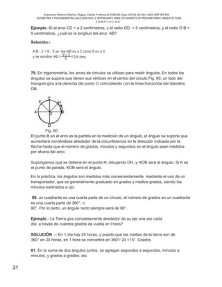 Arquitecto Roberto Saldivar Olague, Cédula Profesional 2538150, fojas-164-01 del libro A253-DGP.SEP.MX
GEOMETRIA Y TRIGONOMETRIA APLICADA FACIL E INTERESANTE PARA ESTUDIANTES DE PREPARATORIA Y ARQUITECTURA
C O M P I L A C I O N.
31
Ejemplo.-Si el arco CD = a 2 centímetros, y el radio OD = 5 centímetros, y el radio O B =
9 centímetros, ¿cuál es la longitud del arco AB?
Solución.-
79. En trigonometría, los arcos de círculos se utilizan para medir ángulos. En todos los
ángulos se supone que tienen sus vértices en el centro del circulo Fig. 60, un lado del
triangulo gira a la derecha del punto O coincidiendo con la línea horizontal del diámetro
OB.
Fig. 60
El punto B en el arco es la partida en la medición de un ángulo, el ángulo se supone que
aumentará moviéndose alrededor de la circunferencia en la dirección indicada por la
flecha hasta que el número de grados, minutos y segundos en el ángulo sean medidos
por afuera del arco.
Supongamos que se detiene en el punto H; dibujando OH, y HOB será el ángulo. Si K es
el punto de parada, KOB será el ángulo.
En la práctica, los ángulos son medidos más convenientemente mediante el uso de un
transportador, que es generalmente graduado en grados y medios grados, siendo los
minutos estimados a ojo.
80. un cuadrante es una cuarta parte de un círculo, el número de grados en un cuadrante
es una cuarta parte de 360°, o
90°. Por lo tanto, un ángulo recto siempre será de 90°.
Ejemplo.- La Tierra gira completamente alrededor de su eje una vez cada
día; a través de cuántos grados da vuelta en l hora?
SOLUCIÓN .-- En 1 día hay 24 horas, y puesto que las vueltas de la tierra son de
360° en 24 horas, en 1 hora se convertirá en 360°/ 24 =15°. Grados.
81. En la suma de dos ángulos juntos, se agregan segundos a segundos, minutos a
minutos, y grados a grados; así,
 