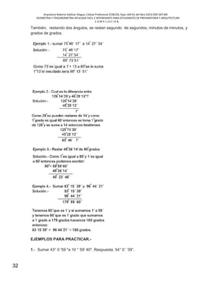 Arquitecto Roberto Saldivar Olague, Cédula Profesional 2538150, fojas-164-01 del libro A253-DGP.SEP.MX
GEOMETRIA Y TRIGONOMETRIA APLICADA FACIL E INTERESANTE PARA ESTUDIANTES DE PREPARATORIA Y ARQUITECTURA
C O M P I L A C I O N.
32
También, restando dos ángulos, se restan segundo de segundos, minutos de minutos, y
grados de grados.
EJEMPLOS PARA PRACTICAR.-
1.- Sumar 43° 0 '59 "a 10 ° 59' 40". Respuesta. 54° 0´ ‘39”.
 