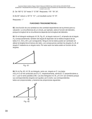 Arquitecto Roberto Saldivar Olague, Cédula Profesional 2538150, fojas-164-01 del libro A253-DGP.SEP.MX
GEOMETRIA Y TRIGONOMETRIA APLICADA FACIL E INTERESANTE PARA ESTUDIANTES DE PREPARATORIA Y ARQUITECTURA
C O M P I L A C I O N.
33
2.- De 180°12´ 20 "restar 3° 12 '56". Respuesta. 176 ° 59´ 24”.
3.-De 84° reducir a 83°14´ 10 ", y al resultado sumar 14' 10".
Respuesta. 1 °
FUNCIONES TRIGONOMETRICAS.-
82. Una función de una cantidad es otra cantidad dependiendo de la primera para su
valuación. La circunferencia de un círculo, por ejemplo, está en función del diámetro,
porque la longitud de la circunferencia depende de la longitud del diámetro.
83. En el triángulo rectángulo A C B, Fig. 61, el ángulo recto en C, el tamaño de el ángulo
A y consecuentemente, también del ángulo B dependen de la relativa longitud de los
lados A C, A B, y B C, por consiguiente, Ninguno de los lados puede ser cambiado sin
alterar la longitud de al menos otro lado, y en consecuencia cambiar los ángulos A y B, el
ángulo C restante es un ángulo recto. Por esta razón los lados están en función de los
ángulos.
Fig.- 61
84. En la Fig. 62, A C B, es triángulo, recto con ángulo en C. Los lados
A B y A C se han producido por B 'y C', respectivamente, siendo B ' C' perpendiculares a,
A C ' y por lo tanto paralela a BC. Los dos triángulos A C B, y A C´B´ son similares porque
sus correspondientes ángulos son iguales; por lo tanto, sus correspondientes
lados son proporcionales, y tenemos las proporciones siguientes:
Fig.- 62
 