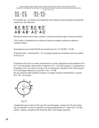 Arquitecto Roberto Saldivar Olague, Cédula Profesional 2538150, fojas-164-01 del libro A253-DGP.SEP.MX
GEOMETRIA Y TRIGONOMETRIA APLICADA FACIL E INTERESANTE PARA ESTUDIANTES DE PREPARATORIA Y ARQUITECTURA
C O M P I L A C I O N.
34
Es evidente que, no importan las longitudes de los lados de estos triángulos semejantes
puedan ser, las relaciones
Siempre tendrá el mismo valor, siempre y cuando los ángulos sigan siendo los mismos.
Por lo tanto, si supiéramos los valores de todos los ángulos, podríamos obtener a
cualquier ángulo.
Supongamos que el radio BC/AB sea conocido por ser 1/3 BC/AB = 1/3 AB.
Si decimos AB, 1, entonces BC = 1/3 y el ángulo puede ser construido como se muestra
en la Fig. 63
Si tomamos A B como un radio y describimos un círculo; dibujando los dos diámetros D H
y E F con los ángulos rectos entre sí. Dejemos A G = 1/3 (A B es igual a 1) y dibujamos G
B paralelo a D C, que corta el círculo en B, a continuación, dibujamos A B. Vemos que B
A C es el ángulo requerido, ya que BC = AG = 1/3 AB.
De una manera similar podemos construir un ángulo cuando el radio BC/AC o cuando
B´C´/ AC´ se conocen.
Fig. 63
Suponiendo que el radio es 2/5 y que AC se toma igual a 1 grado con AC como radio,
Fig. 64, describir un circulo y levantar una línea perpendicular a C. Hacer CB = 2/5 (AC
siendo 1 grado) y dibujamos AB. Entonces BAC, es el ángulo requerido.
 