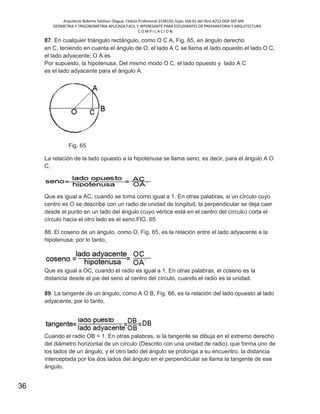 Arquitecto Roberto Saldivar Olague, Cédula Profesional 2538150, fojas-164-01 del libro A253-DGP.SEP.MX
GEOMETRIA Y TRIGONOMETRIA APLICADA FACIL E INTERESANTE PARA ESTUDIANTES DE PREPARATORIA Y ARQUITECTURA
C O M P I L A C I O N.
36
87. En cualquier triángulo rectángulo, como O C A, Fig. 65, en ángulo derecho
en C, teniendo en cuenta el ángulo de O, el lado A C se llama el lado opuesto el lado O C,
el lado adyacente; O A es
Por supuesto, la hipotenusa. Del mismo modo O C, el lado opuesto y lado A C
es el lado adyacente para el ángulo A.
Fig. 65
La relación de la lado opuesto a la hipotenusa se llama seno; es decir, para el ángulo A O
C,
Que es igual a AC, cuando se toma como igual a 1. En otras palabras, si un círculo cuyo
centro es O se describe con un radio de unidad de longitud, la perpendicular se deja caer
desde el punto en un lado del ángulo (cuyo vértice está en el centro del círculo) corta el
círculo hacia el otro lado es el seno.FIG. 65
88. El coseno de un ángulo, como O, Fig. 65, es la relación entre el lado adyacente a la
hipotenusa; por lo tanto,
Que es igual a OC, cuando el radio es igual a 1. En otras palabras, el coseno es la
distancia desde el pie del seno al centro del círculo, cuando el radio es la unidad.
89. La tangente de un ángulo, como A O B, Fig. 66, es la relación del lado opuesto al lado
adyacente; por lo tanto,
Cuando el radio OB = 1. En otras palabras, si la tangente se dibuja en el extremo derecho
del diámetro horizontal de un círculo (Descrito con una unidad de radio), que forma uno de
los lados de un ángulo, y el otro lado del ángulo se prolonga a su encuentro, la distancia
interceptada por los dos lados del ángulo en el perpendicular se llama la tangente de ese
ángulo.
 